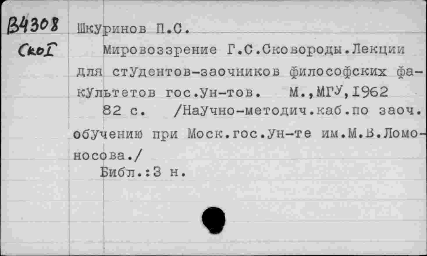 ﻿ВАЗЫ

Шкуринов П.С. ____
Мировоззрение Г.С.Сковороды.Лекции
для студентов-заочников философских факультетов гос.ун-тов.	М.,МГУ,1962
82 с. /НаУчно-методич.каб.по заоч. обучению при Моск.гос.Ун-те им.М.В.Ломоносова./
Библ.:3 н.